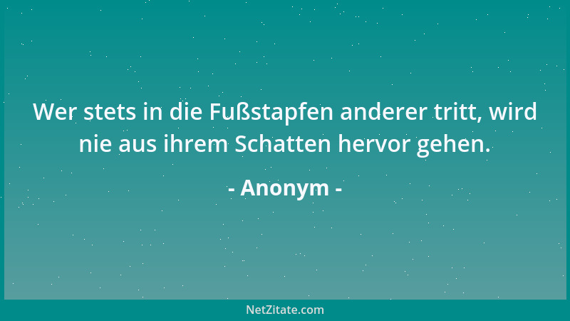 Anonym - Wer stets in die Fußstapfen anderer tritt, wird nie aus ihrem Schatten hervor gehen....