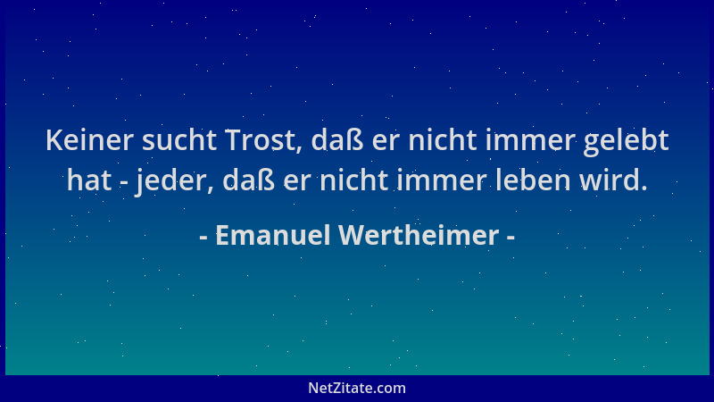 Emanuel Wertheimer - Keiner sucht Trost, daß er nicht immer gelebt hat - jeder, daß er nicht immer leben wird....