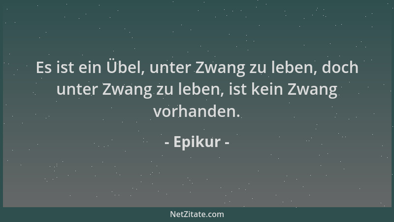 Epikur - Es ist ein Übel, unter Zwang zu leben, doch unter Zwang zu leben, ist kein Zwang vorhanden....