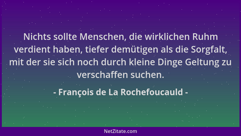 François de La Rochefoucauld - Nichts sollte Menschen, die wirklichen Ruhm verdient haben, tiefer demütigen als die Sorgfal...