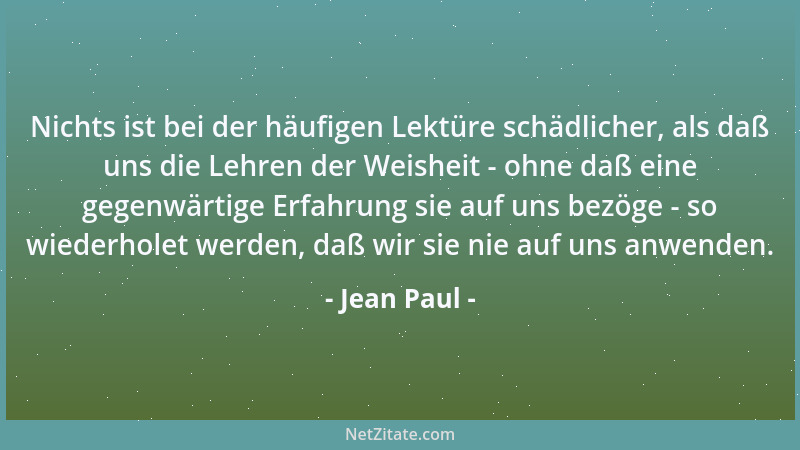 Jean Paul - Nichts ist bei der häufigen Lektüre schädlicher, als daß uns die Lehren der Weisheit - ohne daß eine gegenwärti...