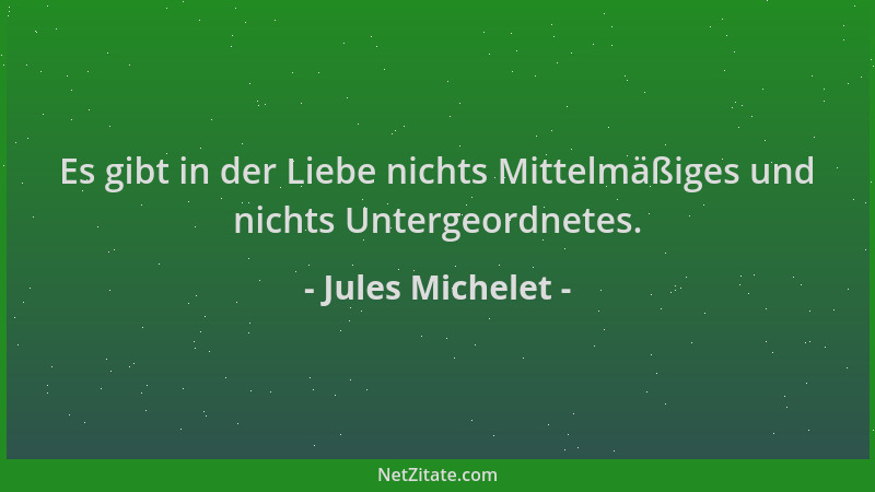 Jules Michelet - Es gibt in der Liebe nichts Mittelmäßiges und nichts Untergeordnetes....