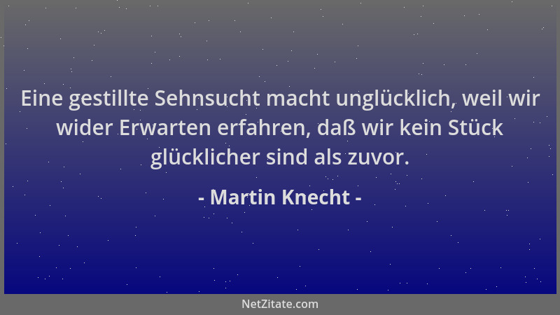 Martin Knecht - Eine gestillte Sehnsucht macht unglücklich, weil wir wider Erwarten erfahren, daß wir kein Stück glückliche...
