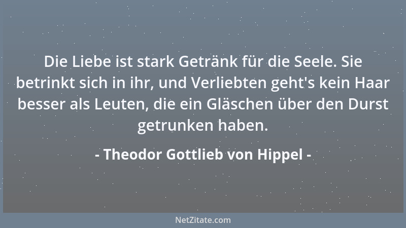 Theodor Gottlieb von Hippel - Die Liebe ist stark Getränk für die Seele. Sie betrinkt sich in ihr, und Verliebten geht 's ke...