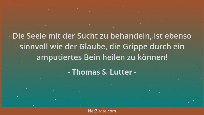 Thomas S. Lutter - Die Seele mit der Sucht zu behandeln, ist ebenso sinnvoll wie der Glaube, die Grippe durch ein amputiert...