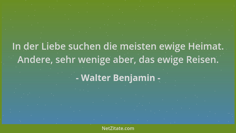 Walter Benjamin - In der Liebe suchen die meisten ewige Heimat. Andere, sehr wenige aber, das ewige Reisen....