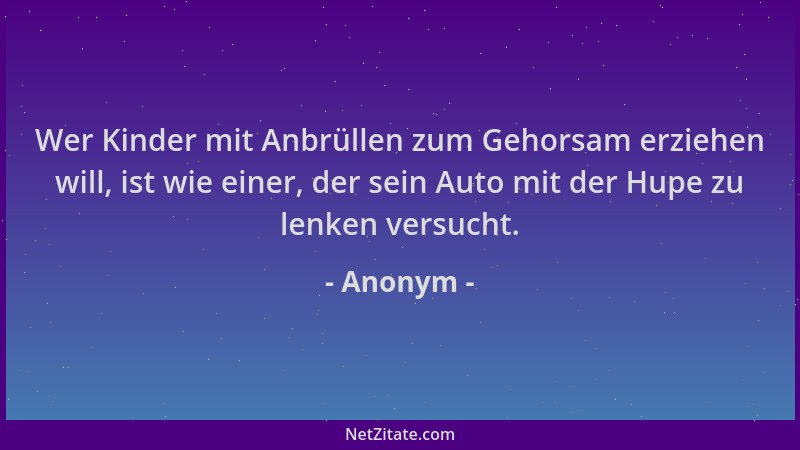 Anonym - Wer Kinder mit Anbrüllen zum Gehorsam erziehen will, ist wie einer, der sein Auto mit der Hupe zu lenken versucht....