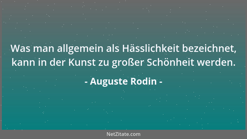Auguste Rodin - Was man allgemein als Hässlichkeit bezeichnet, kann in der Kunst zu großer Schönheit werden....