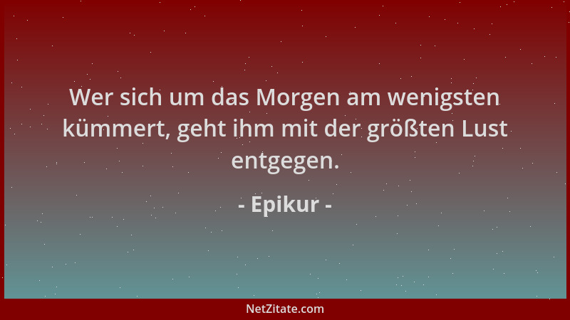 Epikur - Wer sich um das Morgen am wenigsten kümmert, geht ihm mit der größten Lust entgegen....