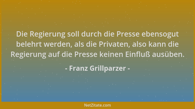 Franz Grillparzer - Die Regierung soll durch die Presse ebensogut belehrt werden, als die Privaten, also kann die Regierung...