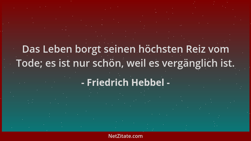 Friedrich Hebbel - Das Leben borgt seinen höchsten Reiz vom Tode; es ist nur schön, weil es vergänglich ist....