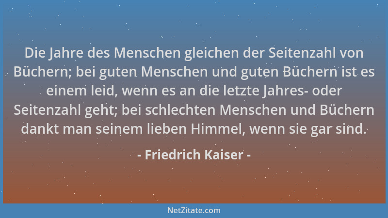 Friedrich Kaiser - Die Jahre des Menschen gleichen der Seitenzahl von Büchern; bei guten Menschen und guten Büchern ist es...