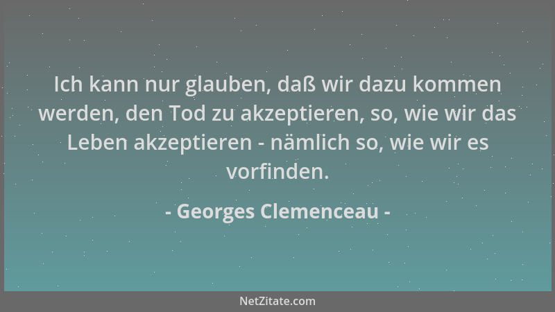 Georges Clemenceau - Ich kann nur glauben, daß wir dazu kommen werden, den Tod zu akzeptieren, so, wie wir das Leben akzept...
