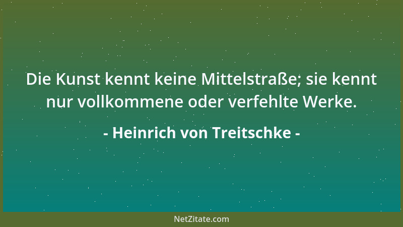Heinrich von Treitschke - Die Kunst kennt keine Mittelstraße; sie kennt nur vollkommene oder verfehlte Werke....