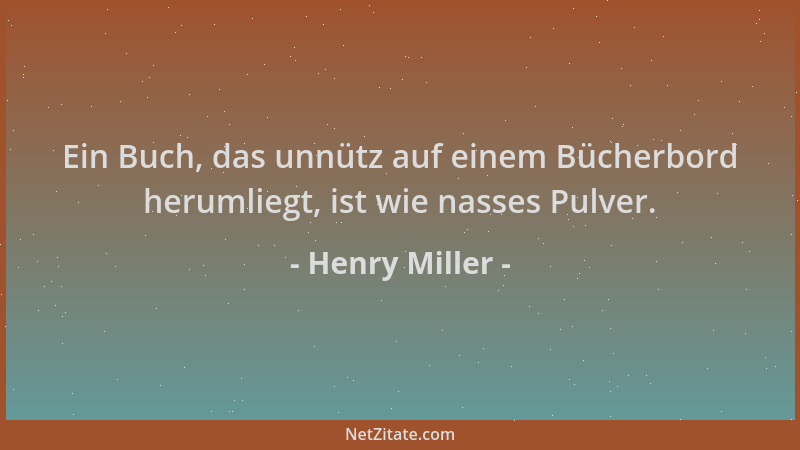 Henry Miller - Ein Buch, das unnütz auf einem Bücherbord herumliegt, ist wie nasses Pulver....