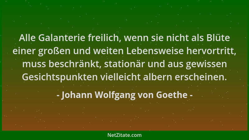 Johann Wolfgang von Goethe - Alle Galanterie freilich, wenn sie nicht als Blüte einer großen und weiten Lebensweise hervort...