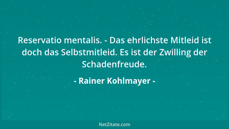 Rainer Kohlmayer - Reservatio mentalis. - Das ehrlichste Mitleid ist doch das Selbstmitleid. Es ist der Zwilling der Schade...