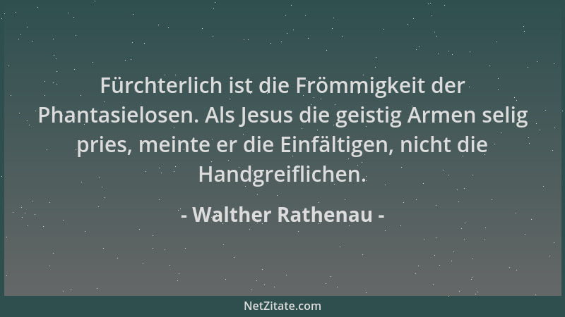Walther Rathenau - Fürchterlich ist die Frömmigkeit der Phantasielosen. Als Jesus die geistig Armen selig pries, meinte er...