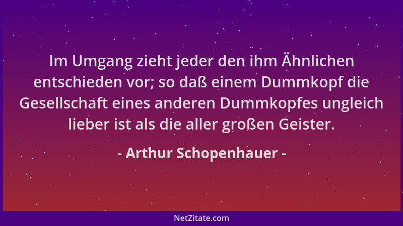 Arthur Schopenhauer - Im Umgang zieht jeder den ihm Ähnlichen entschieden vor; so daß einem Dummkopf die Gesellschaft eines...