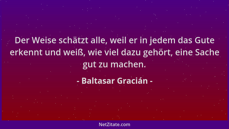 Baltasar Gracián - Der Weise schätzt alle, weil er in jedem das Gute erkennt und weiß, wie viel dazu gehört, eine Sache gut...