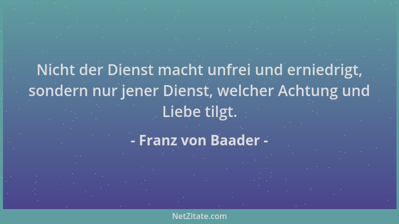 Franz von Baader - Nicht der Dienst macht unfrei und erniedrigt, sondern nur jener Dienst, welcher Achtung und Liebe tilgt....