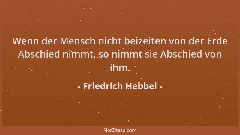 Friedrich Hebbel - Wenn der Mensch nicht beizeiten von der Erde Abschied nimmt, so nimmt sie Abschied von ihm....