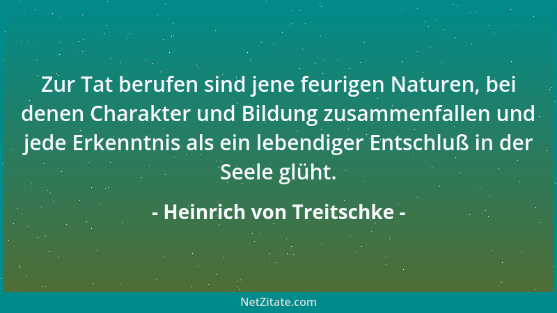 Heinrich von Treitschke - Zur Tat berufen sind jene feurigen Naturen, bei denen Charakter und Bildung zusammenfallen und je...