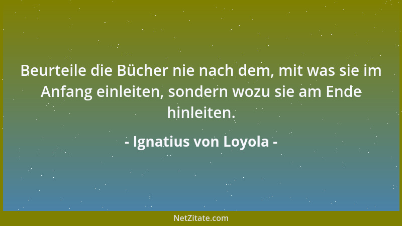 Ignatius von Loyola - Beurteile die Bücher nie nach dem, mit was sie im Anfang einleiten, sondern wozu sie am Ende hinleite...