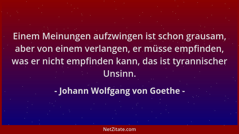 Johann Wolfgang von Goethe - Einem Meinungen aufzwingen ist schon grausam, aber von einem verlangen, er müsse empfinden, wa...