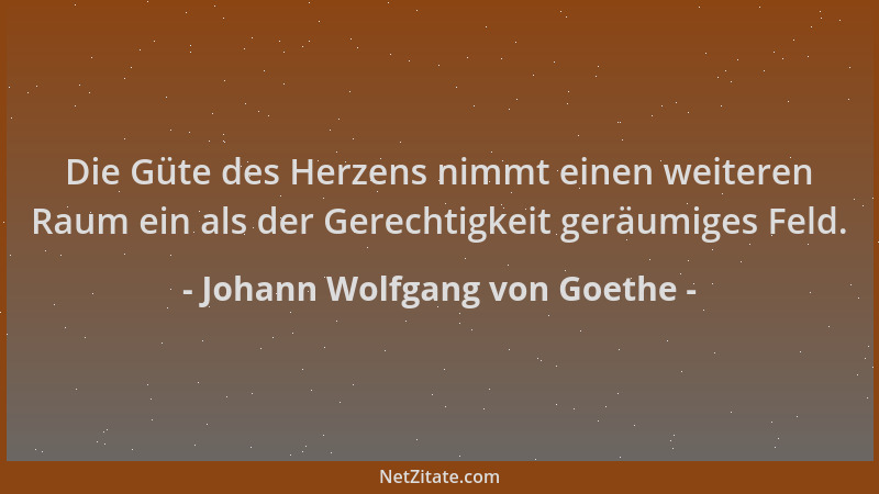 Johann Wolfgang von Goethe - Die Güte des Herzens nimmt einen weiteren Raum ein als der Gerechtigkeit geräumiges Feld....