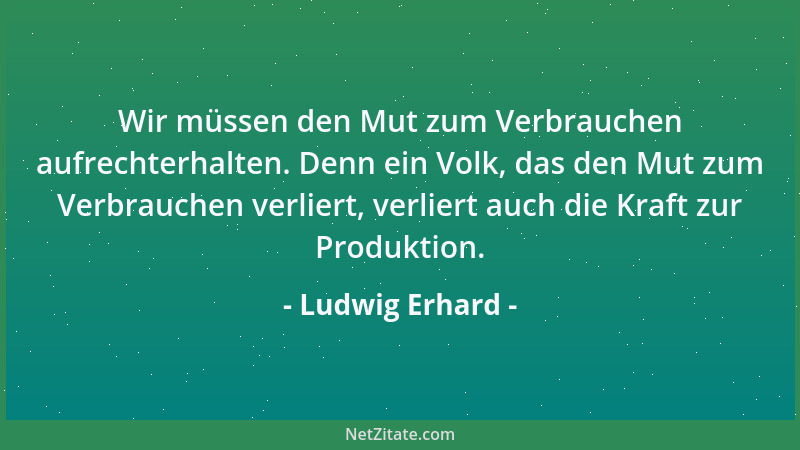 Ludwig Erhard - Wir müssen den Mut zum Verbrauchen aufrechterhalten. Denn ein Volk, das den Mut zum Verbrauchen verliert, v...