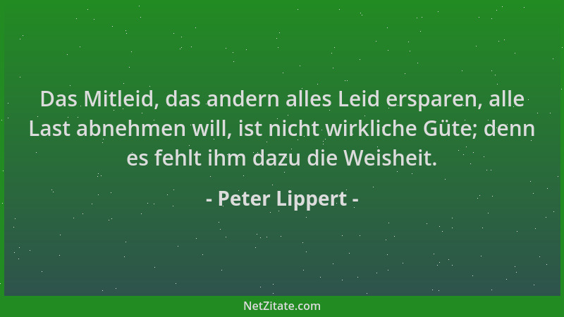 Peter Lippert - Das Mitleid, das andern alles Leid ersparen, alle Last abnehmen will, ist nicht wirkliche Güte; denn es feh...