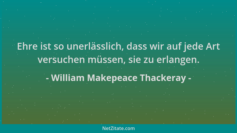 William Makepeace Thackeray - Ehre ist so unerlässlich, dass wir auf jede Art versuchen müssen, sie zu erlangen....