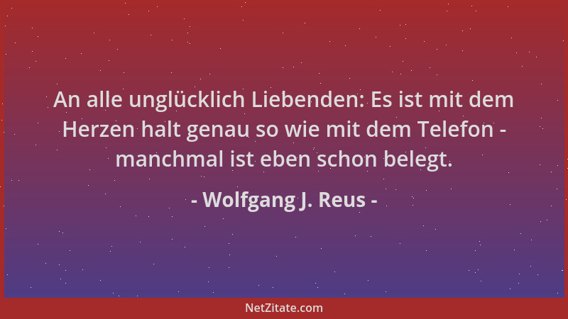 Wolfgang J. Reus - An alle unglücklich Liebenden: Es ist mit dem Herzen halt genau so wie mit dem Telefon - manchmal ist eb...