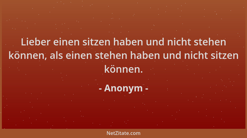 Anonym - Lieber einen sitzen haben und nicht stehen können, als einen stehen haben und nicht sitzen können....