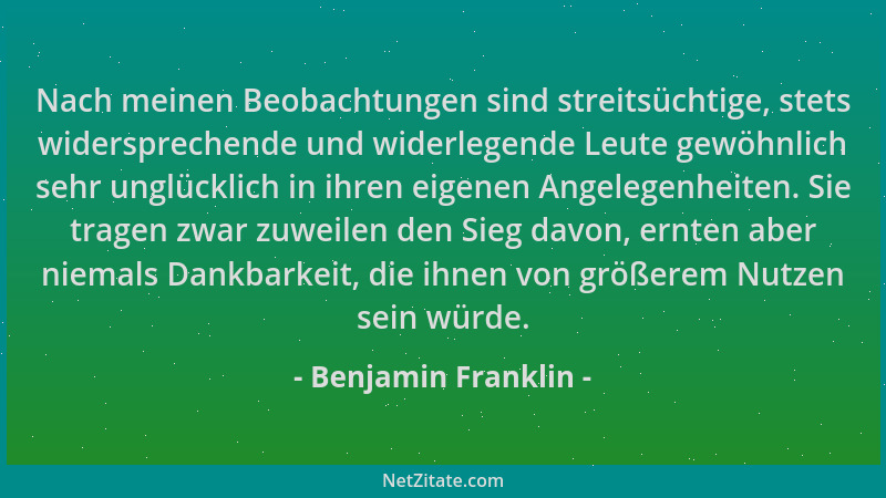 Benjamin Franklin - Nach meinen Beobachtungen sind streitsüchtige, stets widersprechende und widerlegende Leute gewöhnlich...