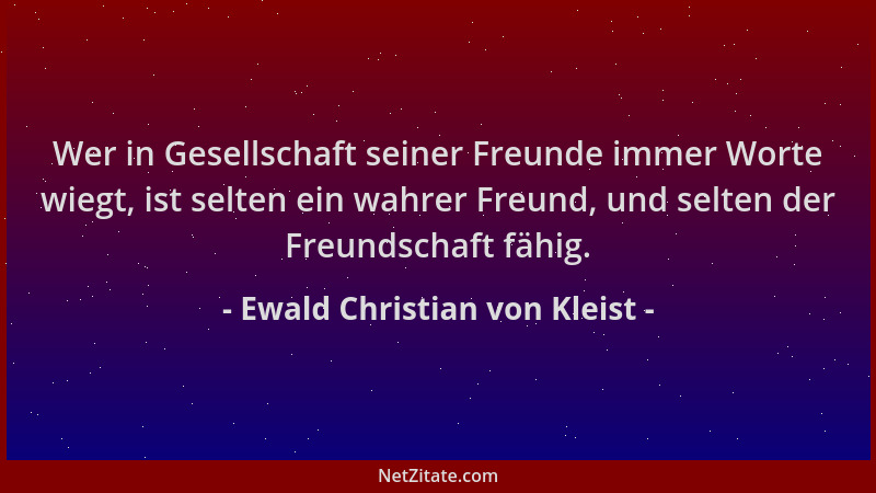 Ewald Christian von Kleist - Wer in Gesellschaft seiner Freunde immer Worte wiegt, ist selten ein wahrer Freund, und selten...