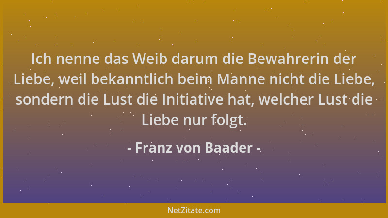 Franz von Baader - Ich nenne das Weib darum die Bewahrerin der Liebe, weil bekanntlich beim Manne nicht die Liebe, sondern...