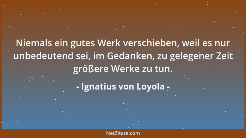 Ignatius von Loyola - Niemals ein gutes Werk verschieben, weil es nur unbedeutend sei, im Gedanken, zu gelegener Zeit größe...