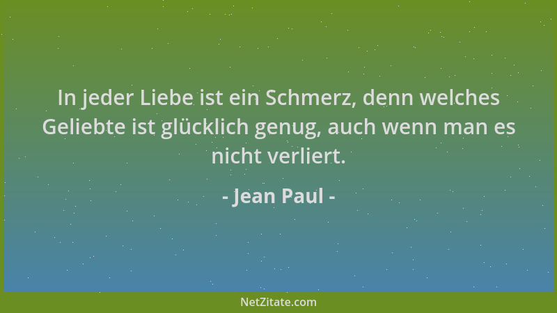 Jean Paul - In jeder Liebe ist ein Schmerz, denn welches Geliebte ist glücklich genug, auch wenn man es nicht verliert....
