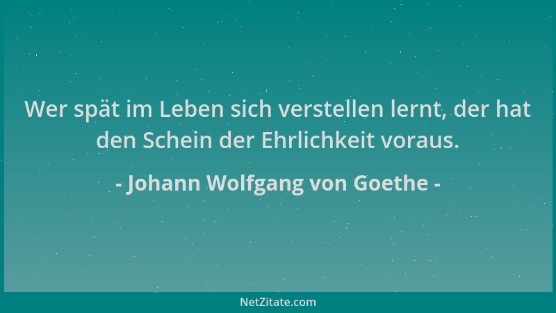 Johann Wolfgang von Goethe - Wer spät im Leben sich verstellen lernt, der hat den Schein der Ehrlichkeit voraus....