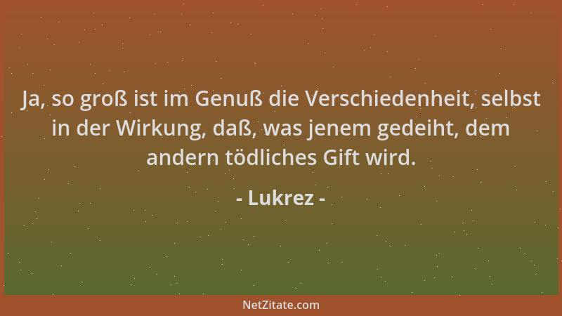 Lukrez - Ja, so groß ist im Genuß die Verschiedenheit, selbst in der Wirkung, daß, was jenem gedeiht, dem andern tödliches...