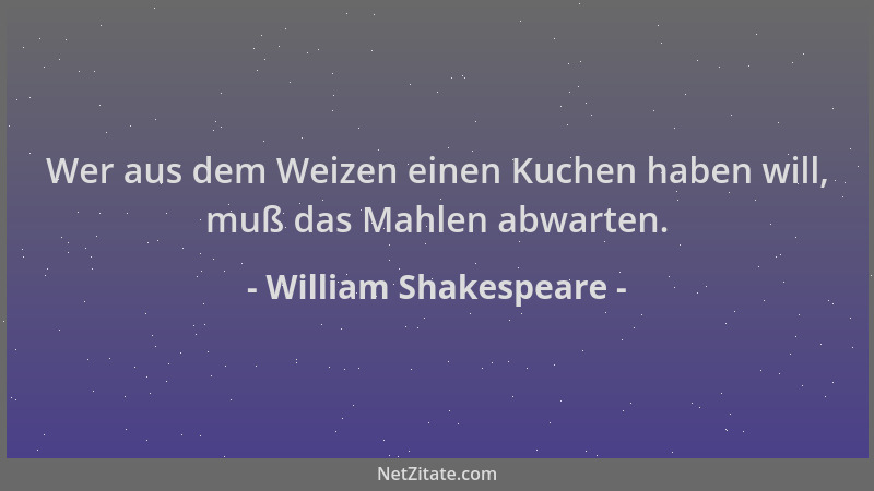 William Shakespeare - Wer aus dem Weizen einen Kuchen haben will, muß das Mahlen abwarten....