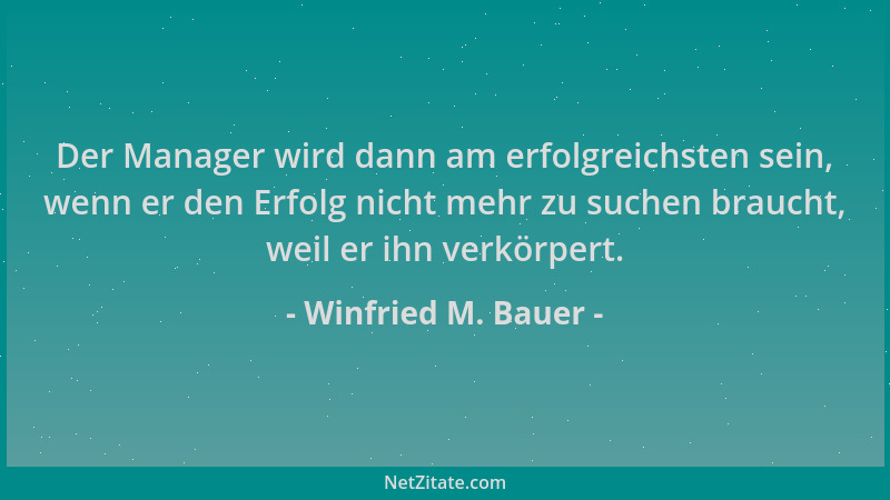 Winfried M. Bauer - Der Manager wird dann am erfolgreichsten sein, wenn er den Erfolg nicht mehr zu suchen braucht, weil er...