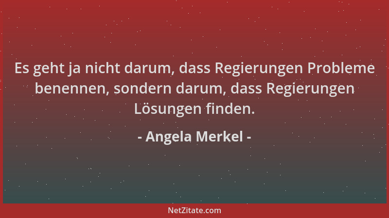Angela Merkel - Es geht ja nicht darum, dass Regierungen Probleme benennen, sondern darum, dass Regierungen Lösungen finden...