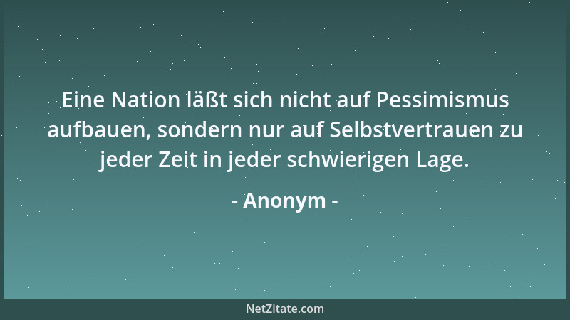 Anonym - Eine Nation läßt sich nicht auf Pessimismus aufbauen, sondern nur auf Selbstvertrauen zu jeder Zeit in jeder schwi...