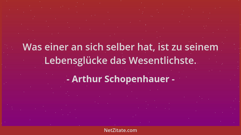 Arthur Schopenhauer - Was einer an sich selber hat, ist zu seinem Lebensglücke das Wesentlichste....