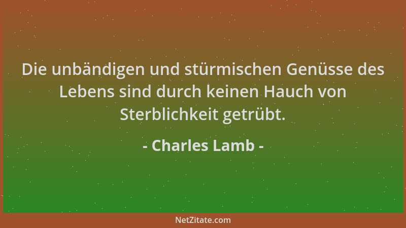 Charles Lamb - Die unbändigen und stürmischen Genüsse des Lebens sind durch keinen Hauch von Sterblichkeit getrübt....