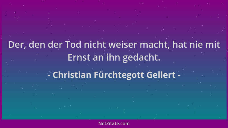 Christian Fürchtegott Gellert - Der, den der Tod nicht weiser macht, hat nie mit Ernst an ihn gedacht....