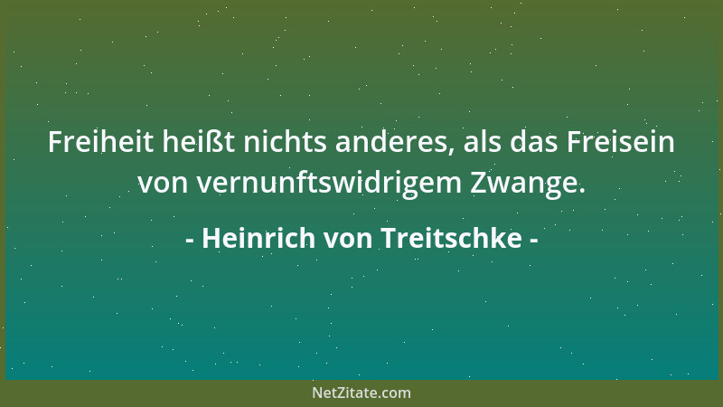 Heinrich von Treitschke - Freiheit heißt nichts anderes, als das Freisein von vernunftswidrigem Zwange....